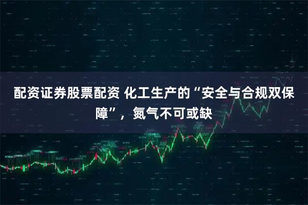 配资证券股票配资 化工生产的“安全与合规双保障”，氮气不可或缺