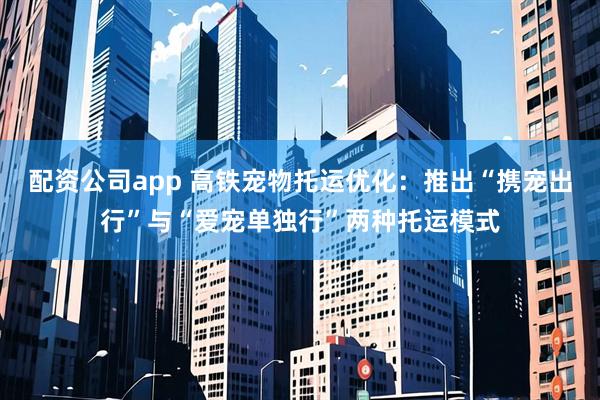 配资公司app 高铁宠物托运优化：推出“携宠出行”与“爱宠单独行”两种托运模式