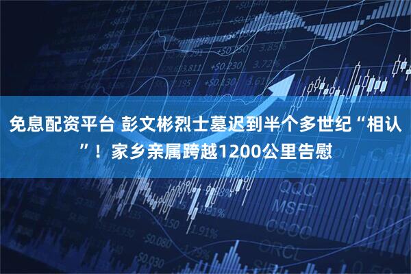 免息配资平台 彭文彬烈士墓迟到半个多世纪“相认”！家乡亲属跨越1200公里告慰